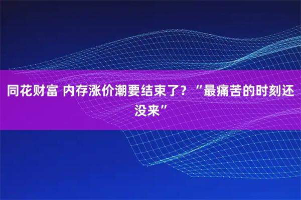 同花财富 内存涨价潮要结束了?“最痛苦的时刻还没来”