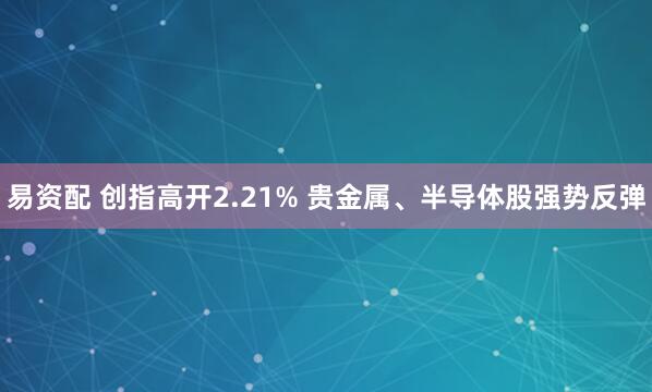 易资配 创指高开2.21% 贵金属、半导体股强势反弹