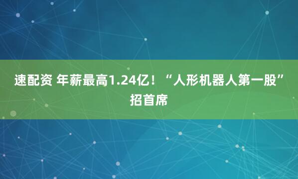 速配资 年薪最高1.24亿!“人形机器人第一股”招首席