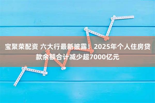 宝聚荣配资 六大行最新披露！2025年个人住房贷款余额合计减少超7000亿元