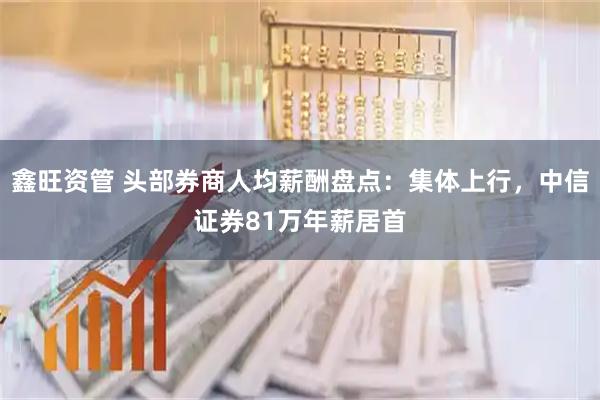 鑫旺资管 头部券商人均薪酬盘点：集体上行，中信证券81万年薪居首