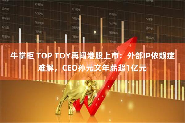 牛掌柜 TOP TOY再闯港股上市：外部IP依赖症难解，CEO孙元文年薪超1亿元