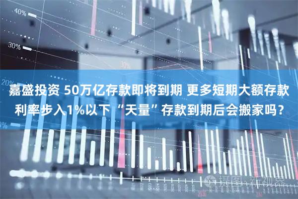 嘉盛投资 50万亿存款即将到期 更多短期大额存款利率步入1%以下 “天量”存款到期后会搬家吗?