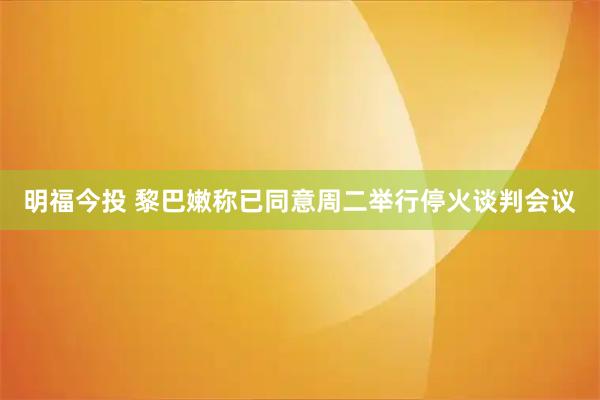 明福今投 黎巴嫩称已同意周二举行停火谈判会议