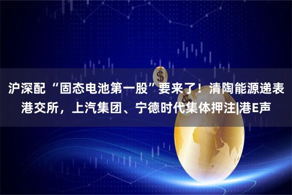 沪深配 “固态电池第一股”要来了！清陶能源递表港交所，上汽集团、宁德时代集体押注|港E声